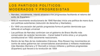 L O S PA R T I D O S P O L Í T I C O S :
M O D E R A D O S Y P R O G R E S I S TA S
• Narváez, inicialmente, intentó atraerse a los progresistas facilitando el retorno del
exilio de Espartero.
• Ante el movimiento revolucionario de 1848 Narváez inicia una política de mano dura
con políticas autoritarias (reducción de derechos y libertades).
• En 1849 una escisión del partido progresista forma el partido demócrata que
defiende el sufragio universal
• Las políticas de Narváez continúan con el gobierno de Bravo Murillo más
conservador de carácter tecnócrata – Canal Isabel II entre otros y un proyecto
constitucional en 1852 claramente reaccionario.
• Dentro de las filas de los moderados (Cánovas, Ríos Rosas) hay movimientos en
contra de estos gobiernos tan conservadores acercándose a militares moderados
más liberales (Serrano y O´Donnell) e incluso militares y políticos progresistas
(Espartero) que llevará a la revolución de 1854
 