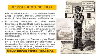 R E V O L U C I Ó N D E 1 8 5 4
1. Pronunciamiento militar “ La Vicalvarada” (28 de
junio) – general O´Donnell. Enfrentamiento con
el ejército del gobierno en una batalla indecisa.
2. El ejército sublevado se retira hacia
Manzanares (Ciudad Real) donde para atraerse
al partido progresista se redacta el “Manifiesto
de Manzanares” (7 de julio), con propuestas de
carácter progresista (regeneración política,
restablecimiento de la Milicia Nacional, rebaja
de impuestos).
3. Insurrección popular en Barcelona y en Madrid
(14 y 19 de julio) agitada por progresistas y
demócratas. La reina ante el temor de una
revolución social llama al gobierno a Espartero
que tiene mucho apoyo popular en Madrid.
BIENIO PROGRESISTA (1854-1856)
 