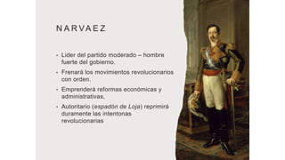 N A R VA E Z
• Lider del partido moderado – hombre
fuerte del gobierno.
• Frenará los movimientos revolucionarios
con orden.
• Emprenderá reformas económicas y
administrativas,
• Autoritario (espadón de Loja) reprimirá
duramente las intentonas
revolucionarias
 