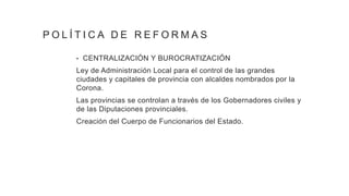 P O L Í T I C A D E R E F O R M A S
• CENTRALIZACIÓN Y BUROCRATIZACIÓN
Ley de Administración Local para el control de las grandes
ciudades y capitales de provincia con alcaldes nombrados por la
Corona.
Las provincias se controlan a través de los Gobernadores civiles y
de las Diputaciones provinciales.
Creación del Cuerpo de Funcionarios del Estado.
 