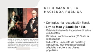 R E F O R M A S D E L A
H A C I E N D A P Ú B L I C A
• Centralizar la recaudación fiscal.
• Ley de Mon y Santillán 1845
Establecimiento de impuestos directos
e indirectos
Directos : contribuciones (25 % de la
recaudación)
Indirectos: impuesto de puertas y
consumos, muy impopular porque
afectaba mucho a las clases
populares.
 
