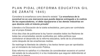 P L A N P I D A L ( R E F O R M A E D U C AT I VA G I L
D E Z Á R AT E 1 8 4 5 )
Considera la enseñanza como derecho estatal: "La enseñanza de la
juventud no es una mercancía que pueda dejarse entregada a la codicia
de los especuladores, ni debe equipararse a las demás industrias en
que domine sólo el interés privado"
Liberaba a la Educación de la tutela eclesiástica, pero para ser controlada
por el propio Estado.
A los diez días de publicarse la ley fueron cesados todos los Rectores de
todas las universidades siendo sustituidos por Jefes políticos que
controlaron el desarrollo de la reforma educativa, tanto de la universidad,
como después de las enseñanzas medias.
Se restringe la libertada de cátedra y los textos tienen que ser aprobados
por el ministerio de Instrucción Pública.
Esta reforma no satisfizo ni a liberales (la consideraban excesivo el control
del estado de la educación) ni a los moderados que seguían defendiendo el
 