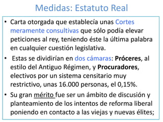 Medidas: Estatuto Real
• Carta otorgada que establecía unas Cortes
meramente consultivas que sólo podía elevar
peticiones al rey, teniendo éste la última palabra
en cualquier cuestión legislativa.
• Estas se dividirían en dos cámaras: Próceres, al
estilo del Antiguo Régimen, y Procuradores,
electivos por un sistema censitario muy
restrictivo, unas 16.000 personas, el 0,15%.
• Su gran mérito fue ser un ámbito de discusión y
planteamiento de los intentos de reforma liberal
poniendo en contacto a las viejas y nuevas élites;
 