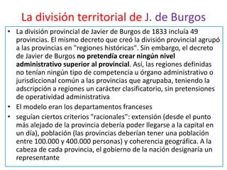 La división territorial de J. de Burgos
• La división provincial de Javier de Burgos de 1833 incluía 49
provincias. El mismo decreto que creó la división provincial agrupó
a las provincias en "regiones históricas". Sin embargo, el decreto
de Javier de Burgos no pretendía crear ningún nivel
administrativo superior al provincial. Así, las regiones definidas
no tenían ningún tipo de competencia u órgano administrativo o
jurisdiccional común a las provincias que agrupaba, teniendo la
adscripción a regiones un carácter clasificatorio, sin pretensiones
de operatividad administrativa
• El modelo eran los departamentos franceses
• seguían ciertos criterios "racionales": extensión (desde el punto
más alejado de la provincia debería poder llegarse a la capital en
un día), población (las provincias deberían tener una población
entre 100.000 y 400.000 personas) y coherencia geográfica. A la
cabeza de cada provincia, el gobierno de la nación designaría un
representante
 