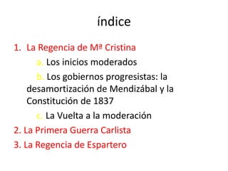 índice
1. La Regencia de Mª Cristina
a. Los inicios moderados
b. Los gobiernos progresistas: la
desamortización de Mendizábal y la
Constitución de 1837
c. La Vuelta a la moderación
2. La Primera Guerra Carlista
3. La Regencia de Espartero
 