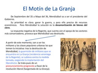 El Motín de La Granja
De Septiembre del 35 a Mayo del 36, Mendizábal va a ser el presidente del
Gobierno.
Su prioridad es clara: ganar la guerra, y para ello precisa de recursos
económicos. Para Mendizábal la solución es la desamortización de bienes del
clero.
La respuesta negativa de la Regente, que cuenta con el apoyo de los sectores
más conservadores, provoca que Mendizábal sea destituido.
A partir de este momento, van a ser los
militares y las clases populares urbanas las que
tomen la iniciativa: tras la destitución de
Mendizábal, la guarnición de militares que se
encuentra en La Granja (residencia veraniega
de la Regente), se subleva contra la medida
tomada, exigiendo la implantación del
liberalismo. Se trata pues de un
pronunciamiento progresista a favor de la
revolución liberal (Sargentada de La Granja).
 