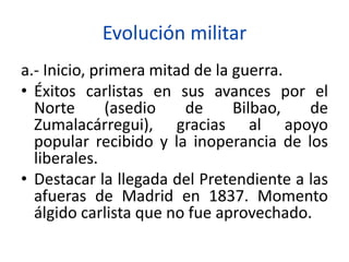 Evolución militar
a.- Inicio, primera mitad de la guerra.
• Éxitos carlistas en sus avances por el
Norte (asedio de Bilbao, de
Zumalacárregui), gracias al apoyo
popular recibido y la inoperancia de los
liberales.
• Destacar la llegada del Pretendiente a las
afueras de Madrid en 1837. Momento
álgido carlista que no fue aprovechado.
 