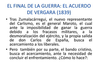 EL FINAL DE LA GUERRA: EL ACUERDO
DE VERGARA (1839)
• Tras Zumalacárregui, el nuevo representante
del Carlismo, es el general Maroto, el cual
ante la imposibilidad de ganar la guerra
debido a los fracasos militares, a la
desmoralización del ejército, y la propia salida
de don Carlos de España, busca el
acercamiento a los liberales.
• Pero también por su parte, el bando cristino,
busca el acercamiento, ante la necesidad de
concluir el enfrentamiento. ¿Cómo lo hace?:
 