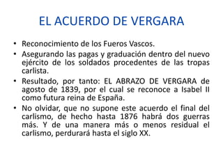 EL ACUERDO DE VERGARA
• Reconocimiento de los Fueros Vascos.
• Asegurando las pagas y graduación dentro del nuevo
ejército de los soldados procedentes de las tropas
carlista.
• Resultado, por tanto: EL ABRAZO DE VERGARA de
agosto de 1839, por el cual se reconoce a Isabel II
como futura reina de España.
• No olvidar, que no supone este acuerdo el final del
carlismo, de hecho hasta 1876 habrá dos guerras
más. Y de una manera más o menos residual el
carlismo, perdurará hasta el siglo XX.
 