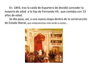 En 1843, tras la caída de Espartero de decidió conceder la
mayoría de edad a la hija de Fernando VII, que contaba con 13
años de edad.
Se dio paso, así, a una nueva etapa dentro de la construcción
de Estado liberal, que empezaremos más tarde a contar…
 