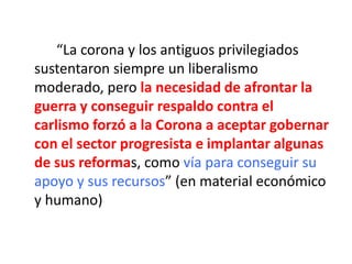 “La corona y los antiguos privilegiados
sustentaron siempre un liberalismo
moderado, pero la necesidad de afrontar la
guerra y conseguir respaldo contra el
carlismo forzó a la Corona a aceptar gobernar
con el sector progresista e implantar algunas
de sus reformas, como vía para conseguir su
apoyo y sus recursos” (en material económico
y humano)
 