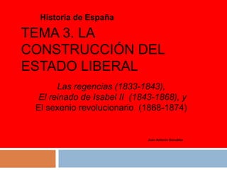 TEMA 3. LA
CONSTRUCCIÓN DEL
ESTADO LIBERAL
Historia de España
Juan Antonio González
Las regencias (1833-1843),
El reinado de Isabel II (1843-1868), y
El sexenio revolucionario (1868-1874)
 