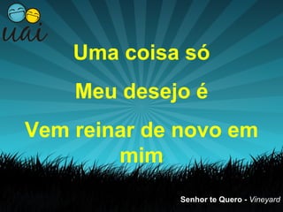 Uma coisa só
    Meu desejo é
Vem reinar de novo em
        mim
             Senhor te Quero - Vineyard
 