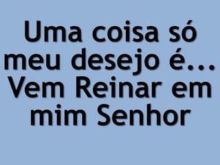 Uma coisa só
meu desejo é...
Vem Reinar em
mim Senhor
 