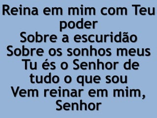 Reina em mim com Teu
poder
Sobre a escuridão
Sobre os sonhos meus
Tu és o Senhor de
tudo o que sou
Vem reinar em mim,
Senhor
 
