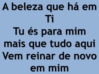 A beleza que há em
Ti
Tu és para mim
mais que tudo aqui
Vem reinar de novo
em mim
 