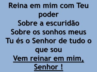 Reina em mim com Teu
poder
Sobre a escuridão
Sobre os sonhos meus
Tu és o Senhor de tudo o
que sou
Vem reinar em mim,
Senhor !
 