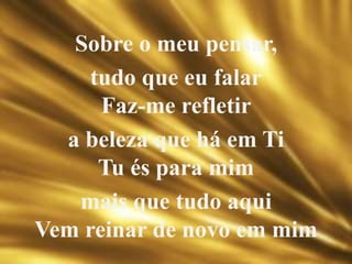 Sobre o meu pensar,
tudo que eu falar
Faz-me refletir
a beleza que há em Ti
Tu és para mim
mais que tudo aqui
Vem reinar de novo em mim
 