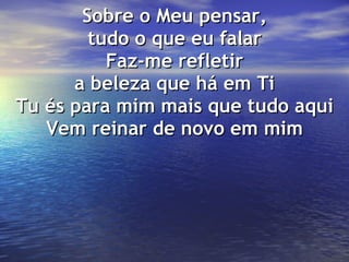 Sobre o Meu pensar, tudo o que eu falar Faz-me refletir a beleza que há em Ti Tu és para mim mais que tudo aqui Vem reinar de novo em mim 