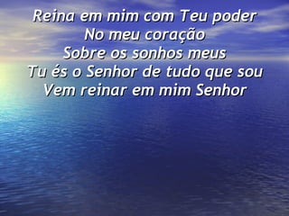 Reina em mim com Teu poder No meu coração Sobre os sonhos meus Tu és o Senhor de tudo que sou Vem reinar em mim Senhor 