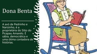 Dona Benta
A avó de Pedrinho e
Narizinho, é a
proprietária do Sítio do
Picapau Amarelo. É
sábia, democrática e
uma ótima contadora de
histórias.
 