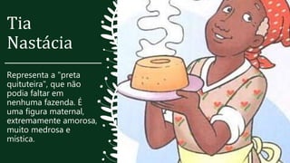 Tia
Nastácia
Representa a "preta
quituteira", que não
podia faltar em
nenhuma fazenda. É
uma figura maternal,
extremamente amorosa,
muito medrosa e
mística.
 