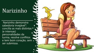 Narizinho
Narizinho demonstra
sabedoria invejável":
concilia as mais distintas
(e intensas)
personalidades da
turma, resolve conflitos
e tem bom coração, sem
ser submissa.
 