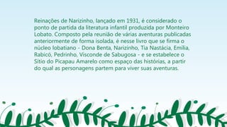 Reinações de Narizinho, lançado em 1931, é considerado o
ponto de partida da literatura infantil produzida por Monteiro
Lobato. Composto pela reunião de várias aventuras publicadas
anteriormente de forma isolada, é nesse livro que se firma o
núcleo lobatiano - Dona Benta, Narizinho, Tia Nastácia, Emília,
Rabicó, Pedrinho, Visconde de Sabugosa - e se estabelece o
Sítio do Picapau Amarelo como espaço das histórias, a partir
do qual as personagens partem para viver suas aventuras.
 