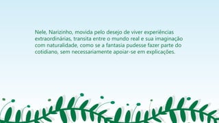 Nele, Narizinho, movida pelo desejo de viver experiências
extraordinárias, transita entre o mundo real e sua imaginação
com naturalidade, como se a fantasia pudesse fazer parte do
cotidiano, sem necessariamente apoiar-se em explicações.
 
