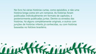 No livro há várias histórias curtas, como episódios, e não uma
história longa como em um romance. As histórias foram
publicadas individualmente em formato de capítulos, e
posteriormente publicadas juntas. Dentre os enredos das
histórias, há alguns completamente originais, e outros com
junções de histórias infantis já conhecidas, ou com histórias
baseadas no folclore brasileiro.
 
