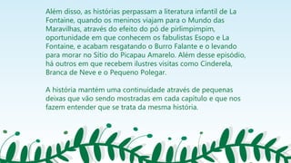 Além disso, as histórias perpassam a literatura infantil de La
Fontaine, quando os meninos viajam para o Mundo das
Maravilhas, através do efeito do pó de pirlimpimpim,
oportunidade em que conhecem os fabulistas Esopo e La
Fontaine, e acabam resgatando o Burro Falante e o levando
para morar no Sítio do Picapau Amarelo. Além desse episódio,
há outros em que recebem ilustres visitas como Cinderela,
Branca de Neve e o Pequeno Polegar.
A história mantém uma continuidade através de pequenas
deixas que vão sendo mostradas em cada capítulo e que nos
fazem entender que se trata da mesma história.
 