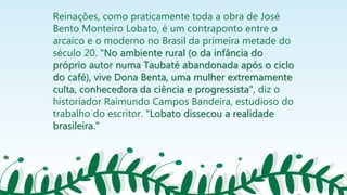 Reinações, como praticamente toda a obra de José
Bento Monteiro Lobato, é um contraponto entre o
arcaico e o moderno no Brasil da primeira metade do
século 20. "No ambiente rural (o da infância do
próprio autor numa Taubaté abandonada após o ciclo
do café), vive Dona Benta, uma mulher extremamente
culta, conhecedora da ciência e progressista", diz o
historiador Raimundo Campos Bandeira, estudioso do
trabalho do escritor. "Lobato dissecou a realidade
brasileira."
 