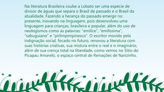 Na literatura Brasileira coube a Lobato ser uma espécie de
divisor de águas que separa o Brasil de passado e o Brasil da
atualidade. Fazendo a herança do passado emergir no
presente, inovando na linguagem, pois desenvolveu uma
linguagem para crianças, brasileira e popular, além do uso de
neologismos como as palavras: “emilice”, “emilíssima”,
“sabuguiano” e “pirlimpimpinesco”. O escritor movido pela
indignação social, focado no futuro, renovou a literatura com
suas histórias criativas, sua mistura entre o real e o imaginário,
além de sua crença total na liberdade, como vemos no Sítio do
Picapau Amarelo, o espaço central de Reinações de Narizinho.
 