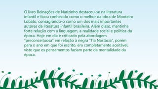 O livro Reinações de Narizinho destacou-se na literatura
infantil e ficou conhecido como o melhor da obra de Monteiro
Lobato, consagrando-o como um dos mais importantes
autores da literatura infantil brasileira. Além disso, mantinha
forte relação com a linguagem, a realidade social e política da
época. Hoje em dia é criticado pela abordagem
“preconceituosa” em relação à negra “Tia Nastácia”, porém
para o ano em que foi escrito, era completamente aceitável,
visto que os pensamentos faziam parte da mentalidade da
época.
 