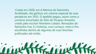 Criada em 1920, em A Menina do Narizinho
Arrebitado, ela ganhou um volume especial de suas
peripécias em 1931. O apelido pegou, assim como o
universo encantado do Sítio do Picapau Amarelo,
criado pelo escritor Monteiro Lobato. Reinações de
Narizinho traz 11 histórias, com começo, meio e fim,
escolhidas dentro de algumas de suas favoritas
publicadas até então.
 