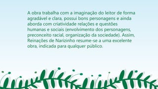 A obra trabalha com a imaginação do leitor de forma
agradável e clara, possui bons personagens e ainda
aborda com criatividade relações e questões
humanas e sociais (envolvimento dos personagens,
preconceito racial, organização da sociedade). Assim,
Reinações de Narizinho resume-se a uma excelente
obra, indicada para qualquer público.
 
