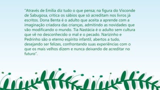 “Através de Emília diz tudo o que pensa; na figura do Visconde
de Sabugosa, critica os sábios que só acreditam nos livros já
escritos. Dona Benta é o adulto que aceita a aprende com a
imaginação criadora das crianças, admitindo as novidades que
vão modificando o mundo. Tia Nastácia é o adulto sem cultura
que vê no desconhecido o mal e o pecado. Narizinho e
Pedrinho são o eterno espírito infantil, abertos a tudo,
desejando ser felizes, confrontando suas experiências com o
que os mais velhos dizem e nunca deixando de acreditar no
futuro”.
 