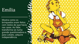 Emília
Mostra como os
brinquedos eram feitos
com restos do que havia
nas casas. Ao falar,
transforma-se numa
grande questionadora e,
para Lobato, adquire
independência.
 