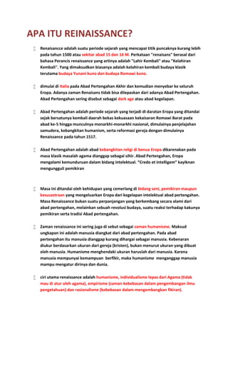 APA ITU REINAISSANCE?
 Renaisancce adalah suatu periode sejarah yang mencapai titik puncaknya kurang lebih
pada tahun 1500 atau sekitar abad 15 dan 16 M. Perkataan "renaisans" berasal dari
bahasa Perancis renaissance yang artinya adalah "Lahir Kembali" atau "Kelahiran
Kembali". Yang dimaksudkan biasanya adalah kelahiran kembali budaya klasik
terutama budaya Yunani kuno dan budaya Romawi kuno.
 dimulai di Italia pada Abad Pertengahan Akhir dan kemudian menyebar ke seluruh
Eropa. Adanya zaman Renaisans tidak bisa dilepaskan dari adanya Abad Pertengahan.
Abad Pertengahan sering disebut sebagai dark age atau abad kegelapan.
 Abad Pertengahan adalah periode sejarah yang terjadi di daratan Eropa yang ditandai
sejak bersatunya kembali daerah bekas kekuasaan kekaisaran Romawi Barat pada
abad ke-5 hingga munculnya monarkhi-monarkhi nasional, dimulainya penjelajahan
samudera, kebangkitan humanism, serta reformasi gereja dengan dimulainya
Renaissance pada tahun 1517.
 Abad Pertengahan adalah abad kebangkitan religi di benua Eropa dikarenakan pada
masa klasik masalah agama dianggap sebagai sihir. Abad Pertengahan, Eropa
mengalami kemunduruan dalam bidang intelektual. “Credo et intelligem” kayiknan
mengungguli pemikiran
 Masa ini ditandai oleh kehidupan yang cemerlang di bidang seni, pemikiran maupun
kesusastraan yang mengeluarkan Eropa dari kegelapan intelektual abad pertengahan.
Masa Renaissance bukan suatu perpanjangan yang berkembang secara alami dari
abad pertengahan, melainkan sebuah revolusi budaya, suatu reaksi terhadap kakunya
pemikiran serta tradisi Abad pertengahan.
 Zaman renaissance ini sering juga di sebut sebagai zaman humanisme. Maksud
ungkapan ini adalah manusia diangkat dari abad pertengahan. Pada abad
pertengahan itu manusia dianggap kurang dihargai sebagai manusia. Kebenaran
diukur berdasarkan ukuran dari gereja (kristen), bukan menurut ukuran yang dibuat
oleh manusia. Humanisme menghendaki ukuran haruslah dari manusia. Karena
manusia mempunyai kemampuan berfikir, maka humanisme menganggap manusia
mampu mengatur dirinya dan dunia.
 ciri utama renaissance adalah humanisme, individualisme lepas dari Agama (tidak
mau di atur oleh agama), empirisme (zaman kebebasan dalam pengembangan ilmu
pengetahuan) dan rasionalisme (kebebasan dalam mengembangkan fikiran).
 