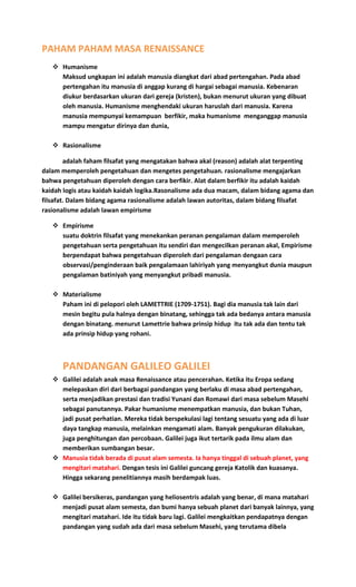 PAHAM PAHAM MASA RENAISSANCE
 Humanisme
Maksud ungkapan ini adalah manusia diangkat dari abad pertengahan. Pada abad
pertengahan itu manusia di anggap kurang di hargai sebagai manusia. Kebenaran
diukur berdasarkan ukuran dari gereja (kristen), bukan menurut ukuran yang dibuat
oleh manusia. Humanisme menghendaki ukuran haruslah dari manusia. Karena
manusia mempunyai kemampuan berfikir, maka humanisme menganggap manusia
mampu mengatur dirinya dan dunia,
 Rasionalisme
adalah faham filsafat yang mengatakan bahwa akal (reason) adalah alat terpenting
dalam memperoleh pengetahuan dan mengetes pengetahuan. rasionalisme mengajarkan
bahwa pengetahuan diperoleh dengan cara berfikir. Alat dalam berfikir itu adalah kaidah
kaidah logis atau kaidah kaidah logika.Rasonalisme ada dua macam, dalam bidang agama dan
filsafat. Dalam bidang agama rasionalisme adalah lawan autoritas, dalam bidang filsafat
rasionalisme adalah lawan empirisme
 Empirisme
suatu doktrin filsafat yang menekankan peranan pengalaman dalam memperoleh
pengetahuan serta pengetahuan itu sendiri dan mengecilkan peranan akal, Empirisme
berpendapat bahwa pengetahuan diperoleh dari pengalaman dengaan cara
observasi/penginderaan baik pengalamaan lahiriyah yang menyangkut dunia maupun
pengalaman batiniyah yang menyangkut pribadi manusia.
 Materialisme
Paham ini di pelopori oleh LAMETTRIE (1709-1751). Bagi dia manusia tak lain dari
mesin begitu pula halnya dengan binatang, sehingga tak ada bedanya antara manusia
dengan binatang. menurut Lamettrie bahwa prinsip hidup itu tak ada dan tentu tak
ada prinsip hidup yang rohani.
PANDANGAN GALILEO GALILEI
 Galilei adalah anak masa Renaissance atau pencerahan. Ketika itu Eropa sedang
melepaskan diri dari berbagai pandangan yang berlaku di masa abad pertengahan,
serta menjadikan prestasi dan tradisi Yunani dan Romawi dari masa sebelum Masehi
sebagai panutannya. Pakar humanisme menempatkan manusia, dan bukan Tuhan,
jadi pusat perhatian. Mereka tidak berspekulasi lagi tentang sesuatu yang ada di luar
daya tangkap manusia, melainkan mengamati alam. Banyak pengukuran dilakukan,
juga penghitungan dan percobaan. Galilei juga ikut tertarik pada ilmu alam dan
memberikan sumbangan besar.
 Manusia tidak berada di pusat alam semesta. Ia hanya tinggal di sebuah planet, yang
mengitari matahari. Dengan tesis ini Galilei guncang gereja Katolik dan kuasanya.
Hingga sekarang penelitiannya masih berdampak luas.
 Galilei bersikeras, pandangan yang heliosentris adalah yang benar, di mana matahari
menjadi pusat alam semesta, dan bumi hanya sebuah planet dari banyak lainnya, yang
mengitari matahari. Ide itu tidak baru lagi. Galilei mengkaitkan pendapatnya dengan
pandangan yang sudah ada dari masa sebelum Masehi, yang terutama dibela
 