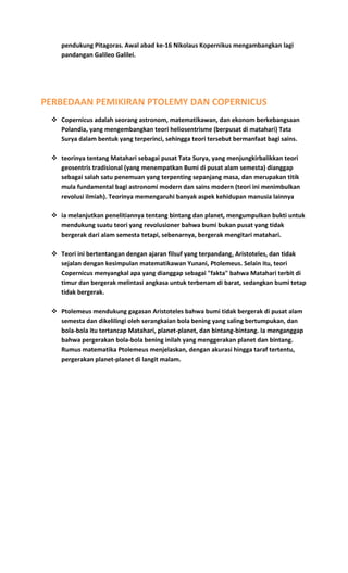 pendukung Pitagoras. Awal abad ke-16 Nikolaus Kopernikus mengambangkan lagi
pandangan Galileo Galilei.
PERBEDAAN PEMIKIRAN PTOLEMY DAN COPERNICUS
 Copernicus adalah seorang astronom, matematikawan, dan ekonom berkebangsaan
Polandia, yang mengembangkan teori heliosentrisme (berpusat di matahari) Tata
Surya dalam bentuk yang terperinci, sehingga teori tersebut bermanfaat bagi sains.
 teorinya tentang Matahari sebagai pusat Tata Surya, yang menjungkirbalikkan teori
geosentris tradisional (yang menempatkan Bumi di pusat alam semesta) dianggap
sebagai salah satu penemuan yang terpenting sepanjang masa, dan merupakan titik
mula fundamental bagi astronomi modern dan sains modern (teori ini menimbulkan
revolusi ilmiah). Teorinya memengaruhi banyak aspek kehidupan manusia lainnya
 ia melanjutkan penelitiannya tentang bintang dan planet, mengumpulkan bukti untuk
mendukung suatu teori yang revolusioner bahwa bumi bukan pusat yang tidak
bergerak dari alam semesta tetapi, sebenarnya, bergerak mengitari matahari.
 Teori ini bertentangan dengan ajaran filsuf yang terpandang, Aristoteles, dan tidak
sejalan dengan kesimpulan matematikawan Yunani, Ptolemeus. Selain itu, teori
Copernicus menyangkal apa yang dianggap sebagai "fakta" bahwa Matahari terbit di
timur dan bergerak melintasi angkasa untuk terbenam di barat, sedangkan bumi tetap
tidak bergerak.
 Ptolemeus mendukung gagasan Aristoteles bahwa bumi tidak bergerak di pusat alam
semesta dan dikelilingi oleh serangkaian bola bening yang saling bertumpukan, dan
bola-bola itu tertancap Matahari, planet-planet, dan bintang-bintang. Ia menganggap
bahwa pergerakan bola-bola bening inilah yang menggerakan planet dan bintang.
Rumus matematika Ptolemeus menjelaskan, dengan akurasi hingga taraf tertentu,
pergerakan planet-planet di langit malam.
 