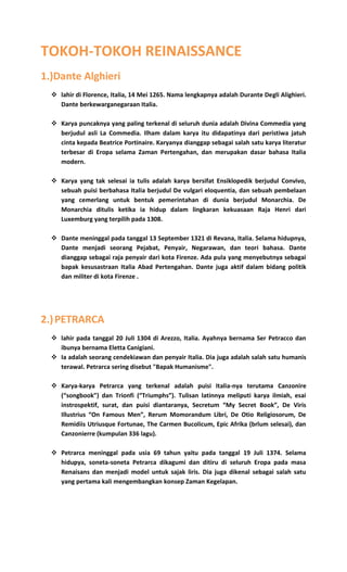 TOKOH-TOKOH REINAISSANCE
1.)Dante Alghieri
 lahir di Florence, Italia, 14 Mei 1265. Nama lengkapnya adalah Durante Degli Alighieri.
Dante berkewarganegaraan Italia.
 Karya puncaknya yang paling terkenal di seluruh dunia adalah Divina Commedia yang
berjudul asli La Commedia. Ilham dalam karya itu didapatinya dari peristiwa jatuh
cinta kepada Beatrice Portinaire. Karyanya dianggap sebagai salah satu karya literatur
terbesar di Eropa selama Zaman Pertengahan, dan merupakan dasar bahasa Italia
modern.
 Karya yang tak selesai ia tulis adalah karya bersifat Ensiklopedik berjudul Convivo,
sebuah puisi berbahasa Italia berjudul De vulgari eloquentia, dan sebuah pembelaan
yang cemerlang untuk bentuk pemerintahan di dunia berjudul Monarchia. De
Monarchia ditulis ketika ia hidup dalam lingkaran kekuasaan Raja Henri dari
Luxemburg yang terpilih pada 1308.
 Dante meninggal pada tanggal 13 September 1321 di Revana, Italia. Selama hidupnya,
Dante menjadi seorang Pejabat, Penyair, Negarawan, dan teori bahasa. Dante
dianggap sebagai raja penyair dari kota Firenze. Ada pula yang menyebutnya sebagai
bapak kesusastraan Italia Abad Pertengahan. Dante juga aktif dalam bidang politik
dan militer di kota Firenze .
2.)PETRARCA
 lahir pada tanggal 20 Juli 1304 di Arezzo, Italia. Ayahnya bernama Ser Petracco dan
ibunya bernama Eletta Canigiani.
 Ia adalah seorang cendekiawan dan penyair Italia. Dia juga adalah salah satu humanis
terawal. Petrarca sering disebut "Bapak Humanisme".
 Karya-karya Petrarca yang terkenal adalah puisi Italia-nya terutama Canzonire
(“songbook”) dan Trionfi (“Triumphs”). Tulisan latinnya meliputi karya ilmiah, esai
instrospektif, surat, dan puisi diantaranya, Secretum “My Secret Book”, De Viris
Illustrius “On Famous Men”, Rerum Momorandum Libri, De Otio Religiosorum, De
Remidiis Utriusque Fortunae, The Carmen Bucolicum, Epic Afrika (brlum selesai), dan
Canzonierre (kumpulan 336 lagu).
 Petrarca meninggal pada usia 69 tahun yaitu pada tanggal 19 Juli 1374. Selama
hidupya, soneta-soneta Petrarca dikagumi dan ditiru di seluruh Eropa pada masa
Renaisans dan menjadi model untuk sajak liris. Dia juga dikenal sebagai salah satu
yang pertama kali mengembangkan konsep Zaman Kegelapan.
 