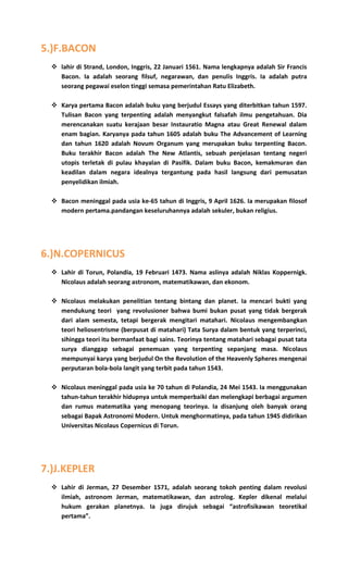 5.)F.BACON
 lahir di Strand, London, Inggris, 22 Januari 1561. Nama lengkapnya adalah Sir Francis
Bacon. Ia adalah seorang filsuf, negarawan, dan penulis Inggris. Ia adalah putra
seorang pegawai eselon tinggi semasa pemerintahan Ratu Elizabeth.
 Karya pertama Bacon adalah buku yang berjudul Essays yang diterbitkan tahun 1597.
Tulisan Bacon yang terpenting adalah menyangkut falsafah ilmu pengetahuan. Dia
merencanakan suatu kerajaan besar Instauratio Magna atau Great Renewal dalam
enam bagian. Karyanya pada tahun 1605 adalah buku The Advancement of Learning
dan tahun 1620 adalah Novum Organum yang merupakan buku terpenting Bacon.
Buku terakhir Bacon adalah The New Atlantis, sebuah penjelasan tentang negeri
utopis terletak di pulau khayalan di Pasifik. Dalam buku Bacon, kemakmuran dan
keadilan dalam negara idealnya tergantung pada hasil langsung dari pemusatan
penyelidikan ilmiah.
 Bacon meninggal pada usia ke-65 tahun di Inggris, 9 April 1626. Ia merupakan filosof
modern pertama.pandangan keseluruhannya adalah sekuler, bukan religius.
6.)N.COPERNICUS
 Lahir di Torun, Polandia, 19 Februari 1473. Nama aslinya adalah Niklas Koppernigk.
Nicolaus adalah seorang astronom, matematikawan, dan ekonom.
 Nicolaus melakukan penelitian tentang bintang dan planet. Ia mencari bukti yang
mendukung teori yang revolusioner bahwa bumi bukan pusat yang tidak bergerak
dari alam semesta, tetapi bergerak mengitari matahari. Nicolaus mengembangkan
teori heliosentrisme (berpusat di matahari) Tata Surya dalam bentuk yang terperinci,
sihingga teori itu bermanfaat bagi sains. Teorinya tentang matahari sebagai pusat tata
surya dianggap sebagai penemuan yang terpenting sepanjang masa. Nicolaus
mempunyai karya yang berjudul On the Revolution of the Heavenly Spheres mengenai
perputaran bola-bola langit yang terbit pada tahun 1543.
 Nicolaus meninggal pada usia ke 70 tahun di Polandia, 24 Mei 1543. Ia menggunakan
tahun-tahun terakhir hidupnya untuk memperbaiki dan melengkapi berbagai argumen
dan rumus matematika yang menopang teorinya. Ia disanjung oleh banyak orang
sebagai Bapak Astronomi Modern. Untuk menghormatinya, pada tahun 1945 didirikan
Universitas Nicolaus Copernicus di Torun.
7.)J.KEPLER
 Lahir di Jerman, 27 Desember 1571, adalah seorang tokoh penting dalam revolusi
ilmiah, astronom Jerman, matematikawan, dan astrolog. Kepler dikenal melalui
hukum gerakan planetnya. Ia juga dirujuk sebagai “astrofisikawan teoretikal
pertama”.
 