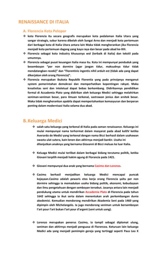 RENAISSANCE DI ITALIA
A. Florencia Kota Pelopor
 kota Florencia itu secara geografis merupakan kota pedalaman Italia Utara yang
sangar strategis, subur karena dibelah oleh Sungai Arno dan menjadi kota pertemuan
dari berbagai kota di Italia Utara antara lain Maka tidak mengherankan jika Florencia
menjadi kota pertemuan dagang yang kaya raya dan besar pada abad ke-XIII.
 Florencia sebagai kota industry khususnya wol (terbaik di Italia) dan tekstil pada
umumnya.
 Florencia sebagai pusat keuangan Italia masa itu. Kota ini mempunyai penduduk yang
besemboyan “per non dormire (agar jangan tidur, maksudnya tidur tidak
mendatangkan rezeki)” dan “Florentinis ingentis nihil arduit est (tidak ada yang dapat
dikerjakan oleh orang Florencia)”.
 Florencia merupakan ibukota Republik Florentia yang pada prinsipnya menganut
system pemerintahan demokrasi dan memperhatikan kepentingan rakyat. Maka
kreativitas seni dan inteletual dapat bebas berkembang. Didirikannya pendidikan
formal di Accademia Plato yang didirikan oleh keluarga Medici sehingga melahirkan
seniman-seniman besar, para ilmuan terkenal, sastrawan jenius dan arsitek besar.
Maka tidak mengherankan apabila dapat mempertahankan kemasyuran dan berperan
penting dalam modernisasi Italia selama dua abad.
B.Keluarga Medici
 salah satu keluarga yang terkenal di Italia pada zaman renaissance. Keluarga ini
mulai mempunyai nama terhormat dalam masyarat pada abad keXIV ketika
Averardo de Medici yang terkenal dengan nama Bicci berhasil dalam usahawan
swasta ulat sutera, kain lenen dan akhirnya menjadi bankir. Usaha ini
dilanjutkan anaknya yang bernama Giovanni di Bicci meluas ke luar Italia.
 Keluaga Medici mulai terlibat dalam berbagai bidang terutama politik, ketika
Giovani terpilih menjadi hakim agung di Florancia pada 1421.
 Giovani mempunyai dua anak yang bernama Casimo dan Lorenzo.
 Casimo berhasil menjadikan keluarga Medici mencapai puncak
kejayaan.Casimo adalah pewaris etos kerja orang Florencia yaitu per non
dormire sehingga ia memadukan usaha bidang politik, ekonomi, kebudayaan
dan ilmu pengetahuan dengan semboyan tersebut. Jasanya antara lain menjadi
pendukung utama untuk mendirikan Accademia Plato di Florencia pada tahun
1642 sehingga ia ikut serta dalam menentukan arah perkembangan dunia
akedemisi. Kemudian mendorong mendirikan Akademia Seni pada 1460 yang
dipimpin oleh Michelangelo. Ia juga mendorong seniman untuk bersemboyan
I’art pour I’art bukan I’art pour d’argent (seni untuk uang).
 Lorenzo merupakan penerus Casimo, ia tampil sebagai diplomat ulung,
seniman dan akhirnya menjadi penguasa di Florencea. Keturuan lain keluarga
Medici ada yang menjadi pemimpin gereja yang tertinggi seperti Paus Leo X
 