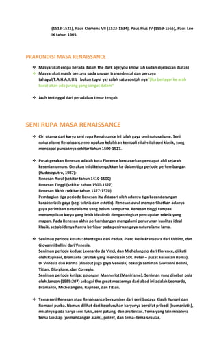 (1513-1521), Paus Clemens VII (1523-1534), Paus Pius IV (1559-1565), Paus Leo
IX tahun 1605.
PRAKONDISI MASA RENAISSANCE
 Masyarakat eropa berada dalam the dark age(you know lah sudah dijelaskan diatas)
 Masyarakat masih percaya pada urusan transedental dan percaya
tahayul(T.A.H.A.Y.U.L bukan tuyul ya) salah satu contoh nya’’jika berlayar ke arah
barat akan ada jurang yang sangat dalam”
 Jauh tertinggal dari peradaban timur tengah
SENI RUPA MASA RENAISSANCE
 Ciri utama dari karya seni rupa Renaissance ini ialah gaya seni naturalisme. Seni
naturalisme Renaissance merupakan kelahiran kembali nilai-nilai seni klasik, yang
mencapai puncaknya sekitar tahun 1500-1527.
 Pusat gerakan Renesan adalah kota Florence berdasarkan pendapat ahli sejarah
kesenian umum. Gerakan ini dikelompokkan ke dalam tiga periode perkembangan
(Yudoseputro, 1987):
Renesan Awal (sekitar tahun 1410-1500)
Renesan Tinggi (sekitar tahun 1500-1527)
Renesan Akhir (sekitar tahun 1527-1570)
Pembagian tiga periode Renesan itu didasari oleh adanya tiga kecenderungan
karakteristik gaya (segi teknis dan estetis). Renesan awal memperlihatkan adanya
gaya perintisan naturalisme yang belum sempurna. Renesan tinggi tampak
menampilkan karya yang lebih idealistik dengan tingkat pencapaian teknik yang
mapan. Pada Renesan akhir perkembangan mengalami penurunan kualitas ideal
klasik, sebab idenya hanya berkisar pada peniruan gaya naturalisme lama.
 Seniman periode kesatu: Mantegna dari Padua, Piero Della Fransesca dari Urbino, dan
Giovanni Bellini dari Venesia.
Seniman periode kedua: Leonardo da Vinci, dan Michelangelo dari Florence, diikuti
oleh Raphael, Bramante (arsitek yang mendisain SDt. Peter – pusat kesenian Roma).
Di Venesia dan Parma (disebut juga gaya Venesia) bekerja seniman Giovanni Bellini,
Titian, Giorgione, dan Corregio.
Seniman periode ketiga: golongan Manneriot (Manirisme). Seniman yang disebut pula
oleh Janson (1989:207) sebagai the great masternya dari abad ini adalah Leonardo,
Bramante, Michelangelo, Raphael, dan Titian.
 Tema seni Renesan atau Renaissance bersumber dari seni budaya Klasik Yunani dan
Romawi purba. Namun dilihat dari keseluruhan karyanya bersifat pribadi (humanistis),
misalnya pada karya seni lukis, seni patung, dan arsitektur. Tema yang lain misalnya
tema lanskap (pemandangan alam), potret, dan tema- tema sekular.
 