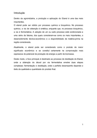 Introdução
Dentro da agroindústria, a produção e aplicação do Etanol é uma das mais
importantes.
O etanol pode ser obtido por processo químico e bioquímico. No processo
químico, a via de obtenção é sintética, enquanto que, no processo bioquímico,
a via é fermentativa. A adoção de um ou outro processo está condicionada a
uma série de fatores, dos quais consideram-se como os mais importantes, o
desenvolvimento técnico-econômico e a disponibilidade de matéria-prima na
região considerada.
Atualmente, o etanol pode ser considerado como o produto de maior
significado econômico e se constituí certamente na comprovação mais
expressiva do potencial de produção de energia a partir de biomassa.
Deste modo, o foco principal, é destinado ao processo de destilação do Etanol,
onde a obtenção do álcool por via fermentativa envolve duas etapas
complexas: fermentação e destilação, onde o perfeito desempenho depende o
êxito da qualidade e quantidade do produto final.
1
 