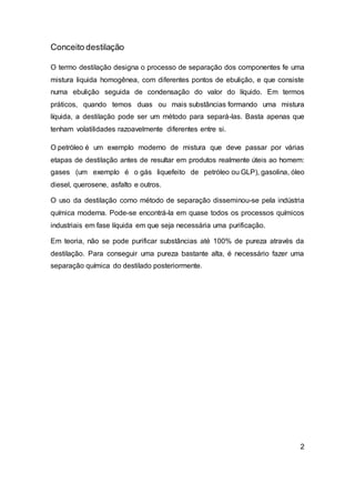 Conceito destilação
O termo destilação designa o processo de separação dos componentes fe uma
mistura liquida homogênea, com diferentes pontos de ebulição, e que consiste
numa ebulição seguida de condensação do valor do líquido. Em termos
práticos, quando temos duas ou mais substâncias formando uma mistura
líquida, a destilação pode ser um método para separá-las. Basta apenas que
tenham volatilidades razoavelmente diferentes entre si.
O petróleo é um exemplo moderno de mistura que deve passar por várias
etapas de destilação antes de resultar em produtos realmente úteis ao homem:
gases (um exemplo é o gás liquefeito de petróleo ou GLP), gasolina, óleo
diesel, querosene, asfalto e outros.
O uso da destilação como método de separação disseminou-se pela indústria
química moderna. Pode-se encontrá-la em quase todos os processos químicos
industriais em fase líquida em que seja necessária uma purificação.
Em teoria, não se pode purificar substâncias até 100% de pureza através da
destilação. Para conseguir uma pureza bastante alta, é necessário fazer uma
separação química do destilado posteriormente.
2
 