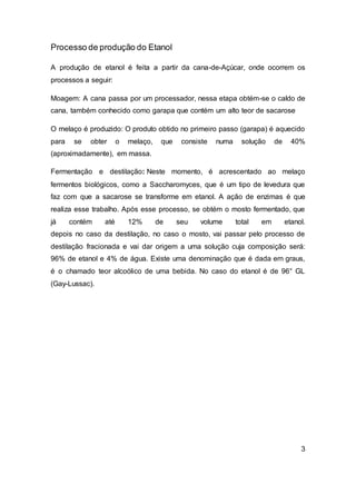 Processo de produção do Etanol
A produção de etanol é feita a partir da cana-de-Açúcar, onde ocorrem os
processos a seguir:
Moagem: A cana passa por um processador, nessa etapa obtém-se o caldo de
cana, também conhecido como garapa que contém um alto teor de sacarose
O melaço é produzido: O produto obtido no primeiro passo (garapa) é aquecido
para se obter o melaço, que consiste numa solução de 40%
(aproximadamente), em massa.
Fermentação e destilação: Neste momento, é acrescentado ao melaço
fermentos biológicos, como a Saccharomyces, que é um tipo de levedura que
faz com que a sacarose se transforme em etanol. A ação de enzimas é que
realiza esse trabalho. Após esse processo, se obtém o mosto fermentado, que
já contém até 12% de seu volume total em etanol.
depois no caso da destilação, no caso o mosto, vai passar pelo processo de
destilação fracionada e vai dar origem a uma solução cuja composição será:
96% de etanol e 4% de água. Existe uma denominação que é dada em graus,
é o chamado teor alcoólico de uma bebida. No caso do etanol é de 96° GL
(Gay-Lussac).
3
 
