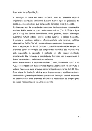 Importância da Destilação
A destilação é usada em muitas indústrias, mas ela apresenta especial
importância na indústria alimentícia. Existem diversos tipos de processos de
destilação, dependendo de qual componente da mistura inicial é desejado.
O vinho que vem da fermentação é composto basicamente por componentes
em fase líquida, dentre os quais destacam-se o álcool (7 a 10 ºGL) e a água
(89 a 93%). Os demais componentes como glicerina, álcoois homólogos
superiores, furfural, aldeído acético, ácidos succínico e acético, bagacilho,
leveduras e bactérias, açúcares infermentescíveis, sais minerais, matérias
albuminóides, CO2 e SO2 são encontrados em quantidades bem menores.
Para a separação do álcool, utiliza-se o processo de destilação no qual os
diferentes pontos de ebulição dos componentes da mistura são responsáveis
pela separação. A operação é realizada em três etapas: destilação
propriamente dita, retificação e desidratação. Em todas elas o aquecimento é
feito a partir do vapor, de forma direta ou indireta.
Nessa etapa o etanol é separado do vinho. O vinho, inicialmente com 7 a 10
ºGL, é decomposto em duas correntes: flegma (vapores com 40 a 50 ºGL) e
vinhaça (que segue para a lavoura como fertilizante com menos de 0,03 ºGL).
Essa etapa de destilação elimina ainda impurezas como aldeídos e ésteres,
deste modo a grande importância do processo de destilação se deve à eficácia
na separação das mais diferentes misturas e a necessidade de atingir o grau
de pureza necessário para sua utilização devida.
4
 