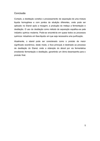 Conclusão
Contudo, a destilação constitui o processamento de separação de uma mistura
liquida homogênea e com pontos de ebulição diferentes, onde pode ser
aplicado no Etanol após a moagem, a produção do melaço a fermentação e
destilação. O uso da destilação como método de separação espalhou-se pela
indústria química moderna. Pode-se encontrá-la em quase todos os processos
químicos industriais em fase líquida em que seja necessária uma purificação.
Atualmente, o etanol pode ser considerado como o produto de maior
significado econômico, deste modo, o foco principal, é destinado ao processo
de destilação do Etanol, onde a obtenção do álcool por via fermentativa
envolvendo fermentação e destilação, garantindo um ótimo desempenho para o
produto final.
5
 